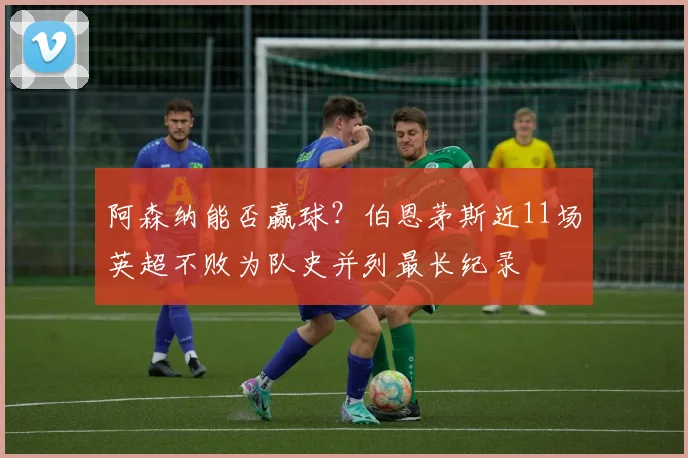 阿森纳能否赢球？伯恩茅斯近11场英超不败为队史并列最长纪录