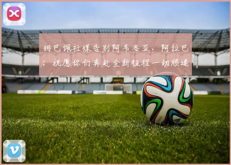 姆巴佩社媒告别阿韦洛亚、阿拉巴：祝愿你们奔赴全新征程一切顺遂