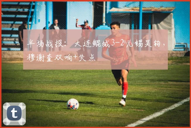半场战报：大连鲲城3-2无锡吴钩，穆谢奎双响+失点