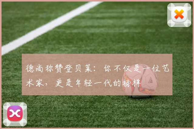 德尚称赞登贝莱：你不仅是一位艺术家，更是年轻一代的榜样