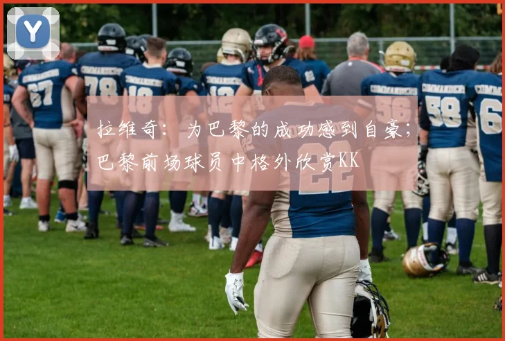 拉维奇：为巴黎的成功感到自豪；巴黎前场球员中格外欣赏KK