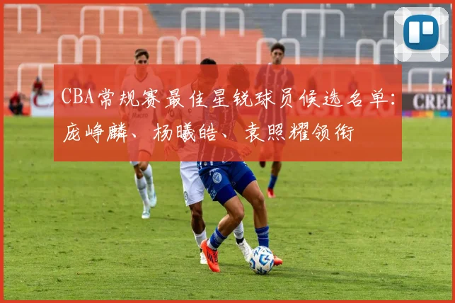 CBA常规赛最佳星锐球员候选名单：庞峥麟、杨曦皓、袁照耀领衔