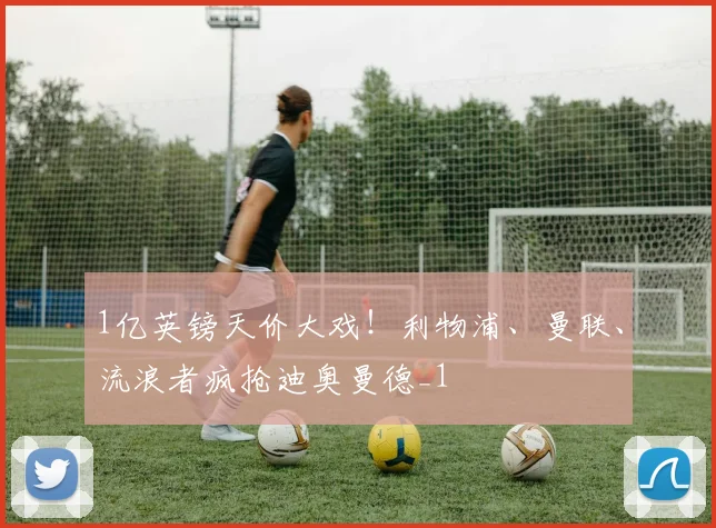 1亿英镑天价大戏！利物浦、曼联、流浪者疯抢迪奥曼德_1