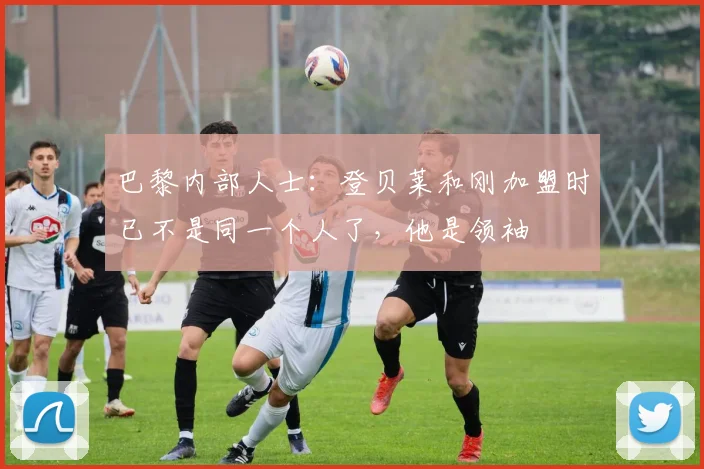 巴黎内部人士：登贝莱和刚加盟时已不是同一个人了，他是领袖